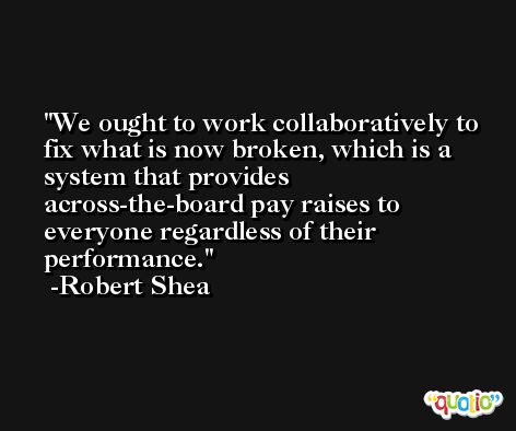 We ought to work collaboratively to fix what is now broken, which is a system that provides across-the-board pay raises to everyone regardless of their performance. -Robert Shea