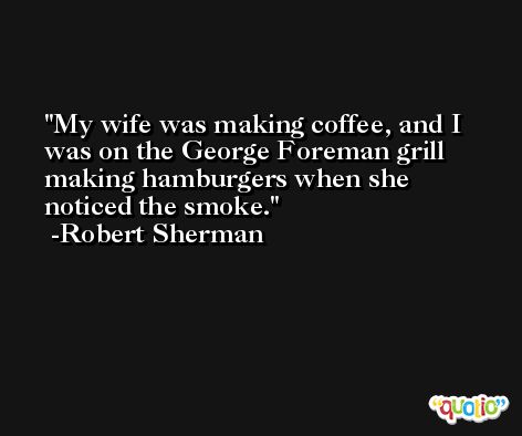 My wife was making coffee, and I was on the George Foreman grill making hamburgers when she noticed the smoke. -Robert Sherman