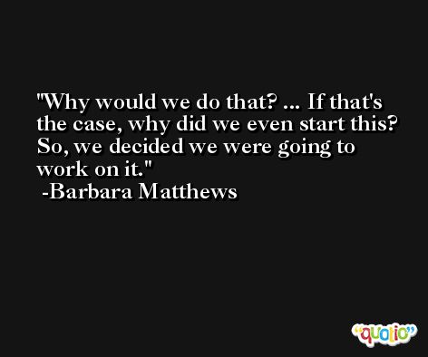 Why would we do that? ... If that's the case, why did we even start this? So, we decided we were going to work on it. -Barbara Matthews
