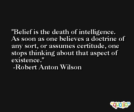Belief is the death of intelligence. As soon as one believes a doctrine of any sort, or assumes certitude, one stops thinking about that aspect of existence. -Robert Anton Wilson