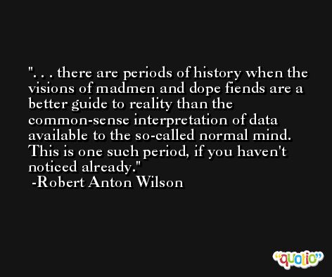 . . . there are periods of history when the visions of madmen and dope fiends are a better guide to reality than the common-sense interpretation of data available to the so-called normal mind. This is one such period, if you haven't noticed already. -Robert Anton Wilson