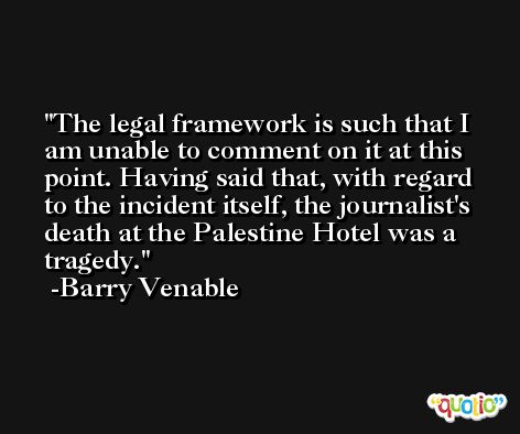 The legal framework is such that I am unable to comment on it at this point. Having said that, with regard to the incident itself, the journalist's death at the Palestine Hotel was a tragedy. -Barry Venable