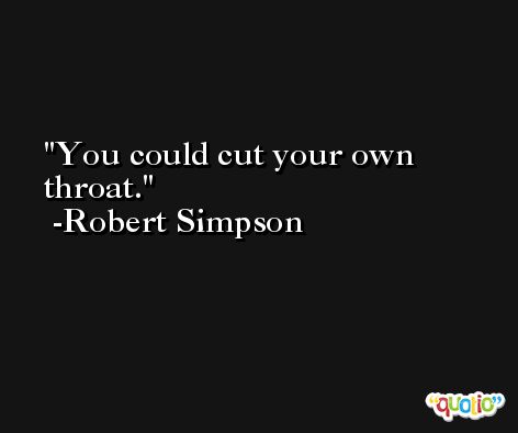 You could cut your own throat. -Robert Simpson