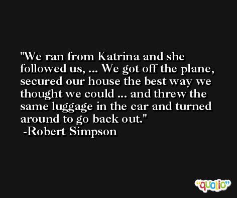 We ran from Katrina and she followed us, ... We got off the plane, secured our house the best way we thought we could ... and threw the same luggage in the car and turned around to go back out. -Robert Simpson