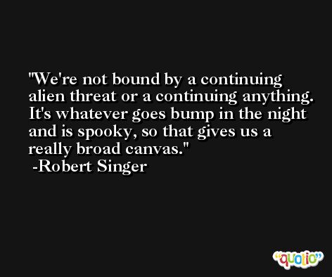 We're not bound by a continuing alien threat or a continuing anything. It's whatever goes bump in the night and is spooky, so that gives us a really broad canvas. -Robert Singer