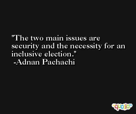 The two main issues are security and the necessity for an inclusive election. -Adnan Pachachi