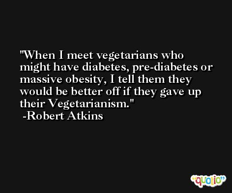 When I meet vegetarians who might have diabetes, pre-diabetes or massive obesity, I tell them they would be better off if they gave up their Vegetarianism. -Robert Atkins