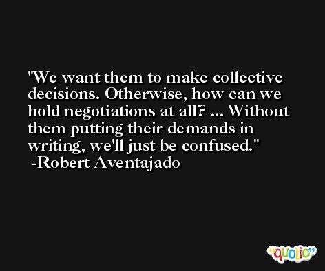 We want them to make collective decisions. Otherwise, how can we hold negotiations at all? ... Without them putting their demands in writing, we'll just be confused. -Robert Aventajado