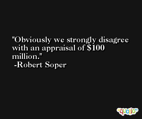 Obviously we strongly disagree with an appraisal of $100 million. -Robert Soper
