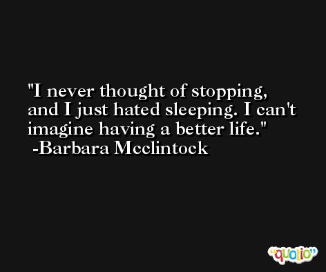 I never thought of stopping, and I just hated sleeping. I can't imagine having a better life. -Barbara Mcclintock
