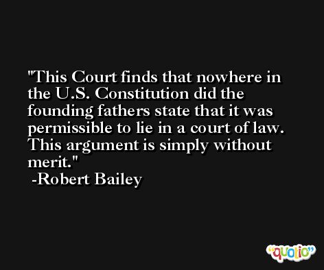 This Court finds that nowhere in the U.S. Constitution did the founding fathers state that it was permissible to lie in a court of law. This argument is simply without merit. -Robert Bailey