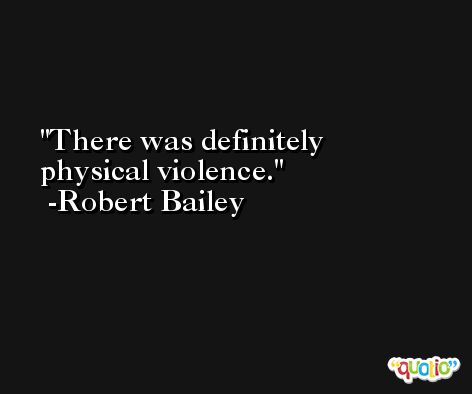 There was definitely physical violence. -Robert Bailey