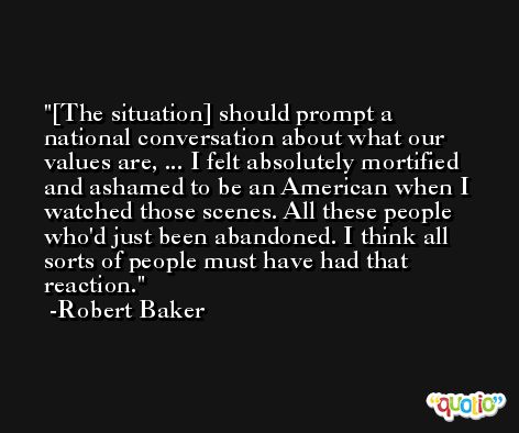 [The situation] should prompt a national conversation about what our values are, ... I felt absolutely mortified and ashamed to be an American when I watched those scenes. All these people who'd just been abandoned. I think all sorts of people must have had that reaction. -Robert Baker