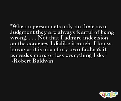 When a person acts only on their own Judgment they are always fearful of being wrong. . . . Not that I admire indecision on the contrary I dislike it much. I know however it is one of my own faults & it pervades more or less everything I do. -Robert Baldwin
