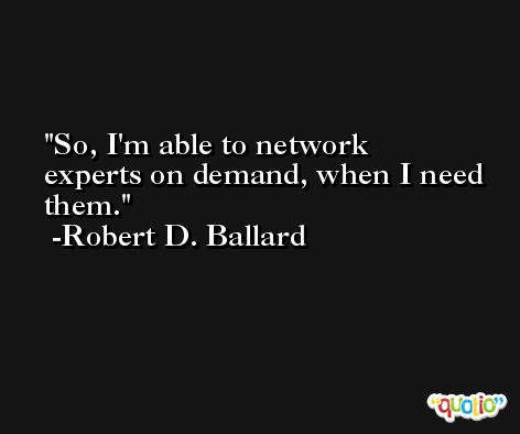 So, I'm able to network experts on demand, when I need them. -Robert D. Ballard