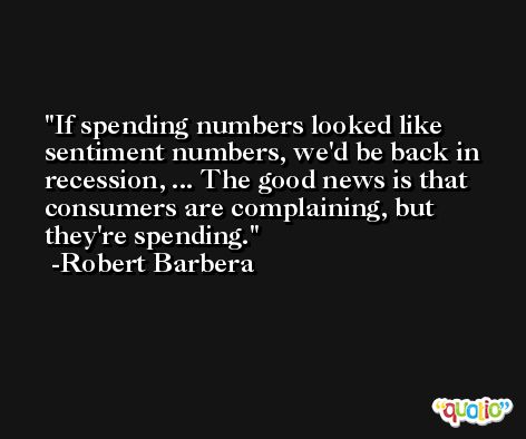 If spending numbers looked like sentiment numbers, we'd be back in recession, ... The good news is that consumers are complaining, but they're spending. -Robert Barbera