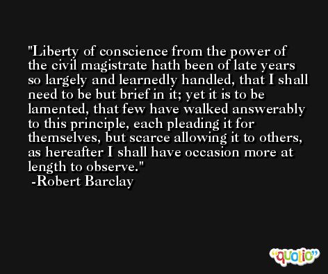 Liberty of conscience from the power of the civil magistrate hath been of late years so largely and learnedly handled, that I shall need to be but brief in it; yet it is to be lamented, that few have walked answerably to this principle, each pleading it for themselves, but scarce allowing it to others, as hereafter I shall have occasion more at length to observe. -Robert Barclay
