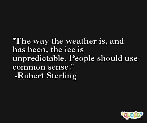 The way the weather is, and has been, the ice is unpredictable. People should use common sense. -Robert Sterling