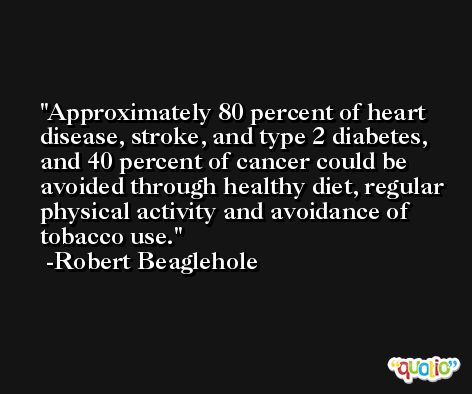 Approximately 80 percent of heart disease, stroke, and type 2 diabetes, and 40 percent of cancer could be avoided through healthy diet, regular physical activity and avoidance of tobacco use. -Robert Beaglehole