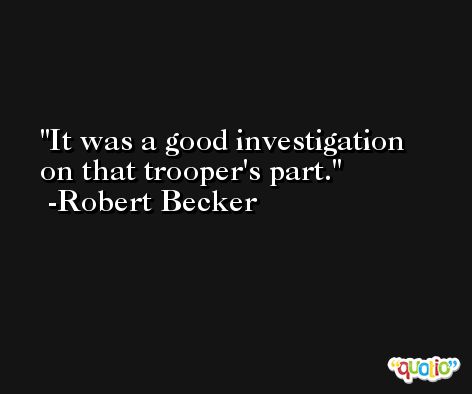 It was a good investigation on that trooper's part. -Robert Becker