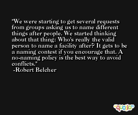 We were starting to get several requests from groups asking us to name different things after people. We started thinking about that thing: Who's really the valid person to name a facility after? It gets to be a naming contest if you encourage that. A no-naming policy is the best way to avoid conflicts. -Robert Belcher