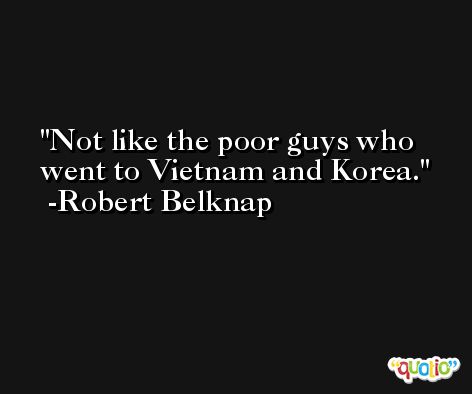Not like the poor guys who went to Vietnam and Korea. -Robert Belknap