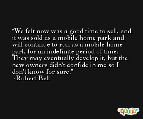 We felt now was a good time to sell, and it was sold as a mobile home park and will continue to run as a mobile home park for an indefinite period of time. They may eventually develop it, but the new owners didn't confide in me so I don't know for sure. -Robert Bell