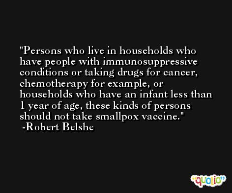 Persons who live in households who have people with immunosuppressive conditions or taking drugs for cancer, chemotherapy for example, or households who have an infant less than 1 year of age, these kinds of persons should not take smallpox vaccine. -Robert Belshe