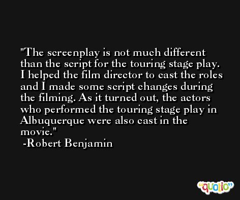 The screenplay is not much different than the script for the touring stage play. I helped the film director to cast the roles and I made some script changes during the filming. As it turned out, the actors who performed the touring stage play in Albuquerque were also cast in the movie. -Robert Benjamin