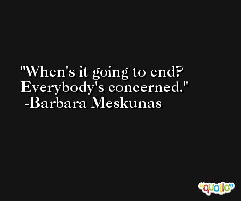 When's it going to end? Everybody's concerned. -Barbara Meskunas