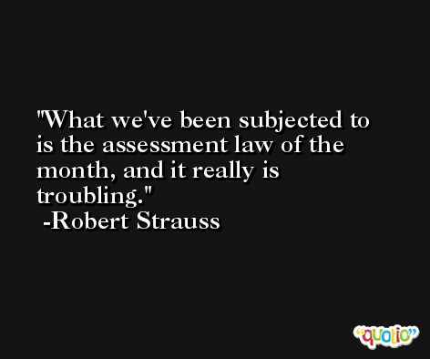 What we've been subjected to is the assessment law of the month, and it really is troubling. -Robert Strauss