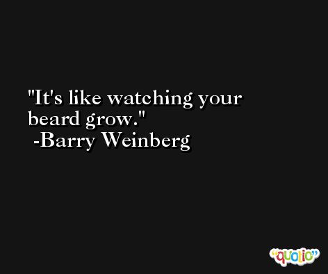 It's like watching your beard grow. -Barry Weinberg