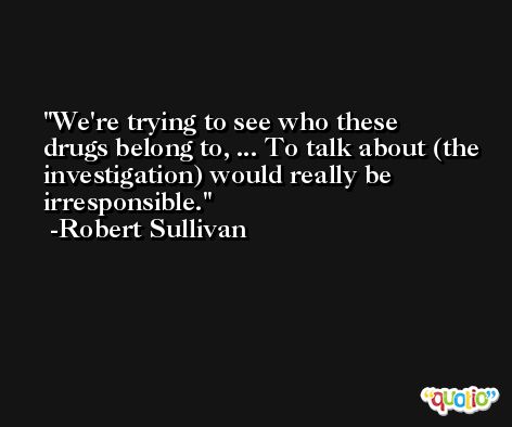 We're trying to see who these drugs belong to, ... To talk about (the investigation) would really be irresponsible. -Robert Sullivan