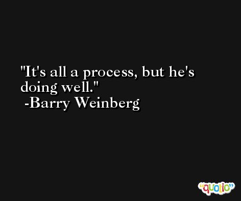 It's all a process, but he's doing well. -Barry Weinberg