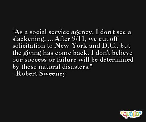 As a social service agency, I don't see a slackening, ... After 9/11, we cut off solicitation to New York and D.C., but the giving has come back. I don't believe our success or failure will be determined by these natural disasters. -Robert Sweeney