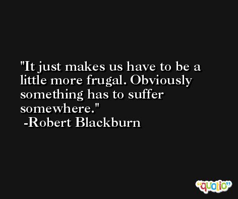 It just makes us have to be a little more frugal. Obviously something has to suffer somewhere. -Robert Blackburn