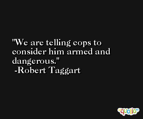 We are telling cops to consider him armed and dangerous. -Robert Taggart