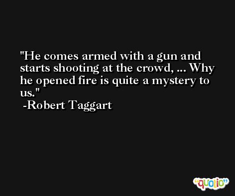 He comes armed with a gun and starts shooting at the crowd, ... Why he opened fire is quite a mystery to us. -Robert Taggart
