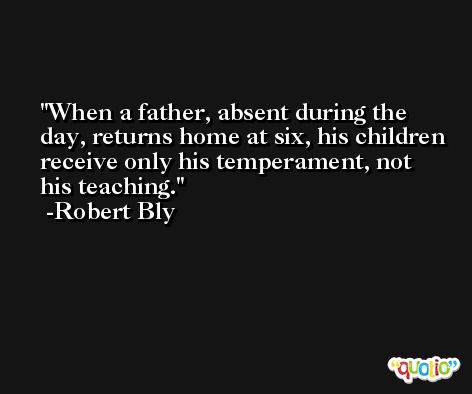 When a father, absent during the day, returns home at six, his children receive only his temperament, not his teaching. -Robert Bly
