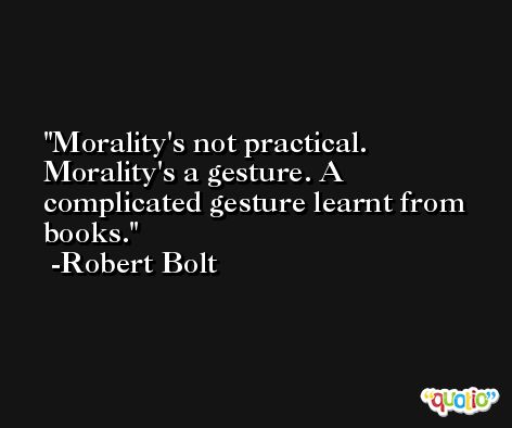 Morality's not practical. Morality's a gesture. A complicated gesture learnt from books. -Robert Bolt