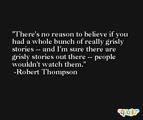 There's no reason to believe if you had a whole bunch of really grisly stories -- and I'm sure there are grisly stories out there -- people wouldn't watch them. -Robert Thompson