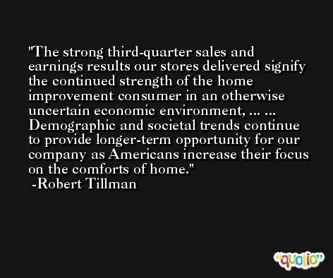 The strong third-quarter sales and earnings results our stores delivered signify the continued strength of the home improvement consumer in an otherwise uncertain economic environment, ... ... Demographic and societal trends continue to provide longer-term opportunity for our company as Americans increase their focus on the comforts of home. -Robert Tillman
