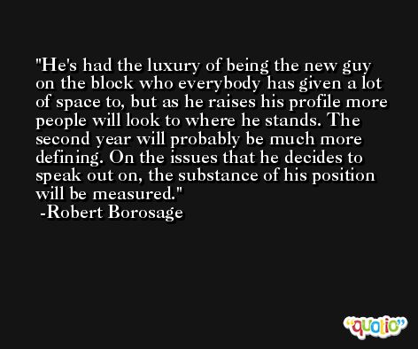 He's had the luxury of being the new guy on the block who everybody has given a lot of space to, but as he raises his profile more people will look to where he stands. The second year will probably be much more defining. On the issues that he decides to speak out on, the substance of his position will be measured. -Robert Borosage