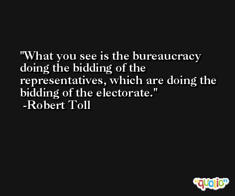 What you see is the bureaucracy doing the bidding of the representatives, which are doing the bidding of the electorate. -Robert Toll