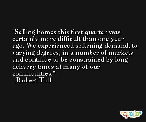 Selling homes this first quarter was certainly more difficult than one year ago. We experienced softening demand, to varying degrees, in a number of markets and continue to be constrained by long delivery times at many of our communities. -Robert Toll