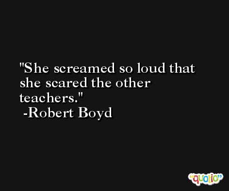 She screamed so loud that she scared the other teachers. -Robert Boyd