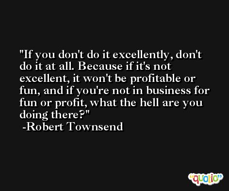 If you don't do it excellently, don't do it at all. Because if it's not excellent, it won't be profitable or fun, and if you're not in business for fun or profit, what the hell are you doing there? -Robert Townsend