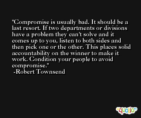 Compromise is usually bad. It should be a last resort. If two departments or divisions have a problem they can't solve and it comes up to you, listen to both sides and then pick one or the other. This places solid accountability on the winner to make it work. Condition your people to avoid compromise. -Robert Townsend