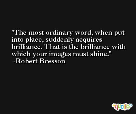 The most ordinary word, when put into place, suddenly acquires brilliance. That is the brilliance with which your images must shine. -Robert Bresson