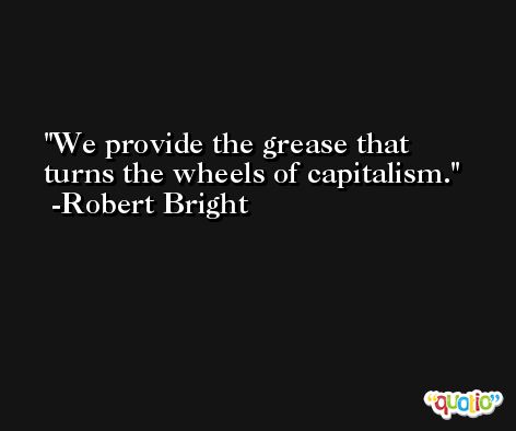 We provide the grease that turns the wheels of capitalism. -Robert Bright